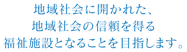 地域社会に開かれた、地域社会の信頼を得る福祉施設となることを目指します。