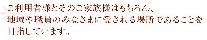 ご利用者様とそのご家族様はもちろん、地域や職員のみなさまに愛される場所であることを目指しています。