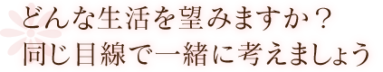 どんな生活を望みますか？同じ目線で一緒に考えましょう