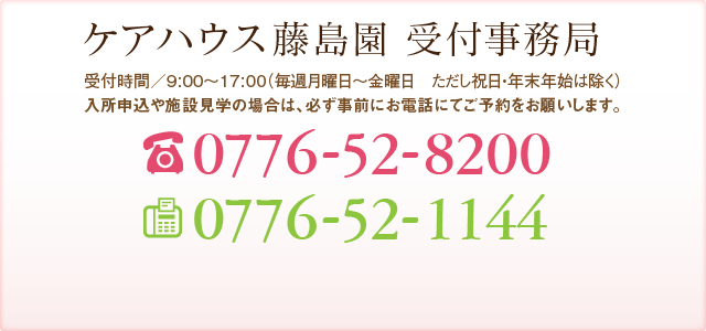 ケアハウス藤島園 受付事務局 受付時間／9:00～17:00（年中無休 但し年末年始を除く） TEL:0776-52-8200 FAX:0776-52-1144