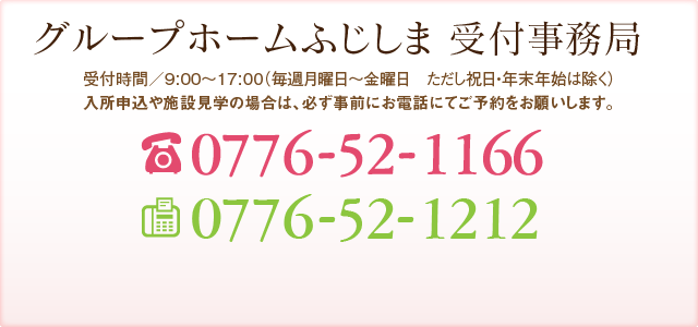 グループホームふじしま 受付事務局 受付時間／9:00～17:00（年中無休 但し年末年始を除く） TEL:0776-52-0808 FAX:0776-52-1314