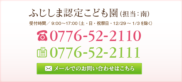 ふじしま認定こども園 （担当：牧野） 受付時間／9:00～17:00（土・日・祝祭日・12/29～1/3を除く） TEL:0776-52-2110 FAX:0776-52-2110