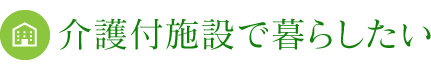 介護付施設で暮らしたい