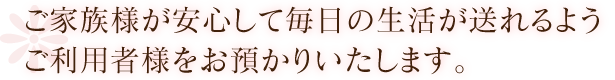 ご家族様が安心して毎日の生活が送れるようご利用者様をお預かりいたします。