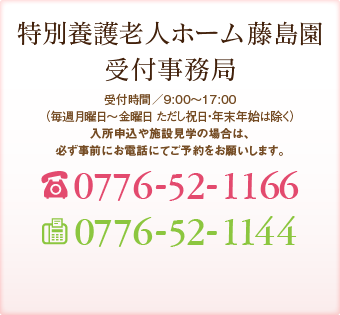 特別養護老人ホーム 藤島園 受付事務局 受付時間／9:00～17:00（年中無休 但し年末年始を除く） TEL:0776-52-0808