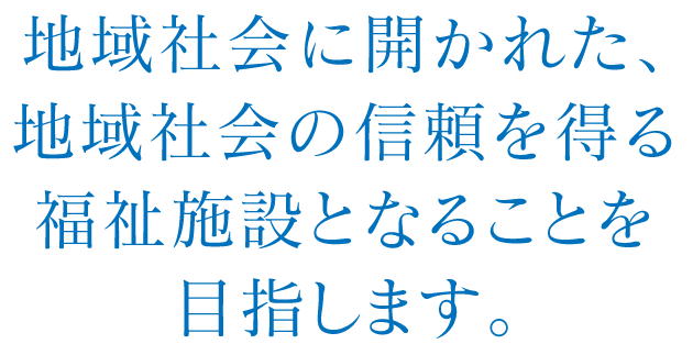 地域社会に開かれた、地域社会の信頼を得る福祉施設となることを目指します。