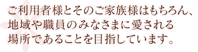 ご利用者様とそのご家族様はもちろん、地域や職員のみなさまに愛される場所であることを目指しています。