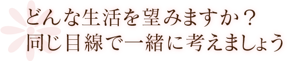 どんな生活を望みますか？同じ目線で一緒に考えましょう