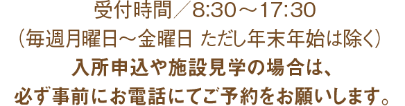 受付時間/8:30～17:30（毎週月曜日～金曜日　ただし祝日・年末年始は除く）入所申込や施設見学の場合は、必ず事前にお電話にてご予約をお願いします。