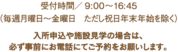 受付時間/9:00～16:45（毎週月曜日～金曜日　ただし祝日・年末年始は除く）入所申込や施設見学の場合は、必ず事前にお電話にてご予約をお願いします。