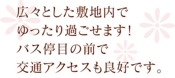 広々とした敷地内でゆったり過ごせます！バス停目の前で交通アクセスも良好です。