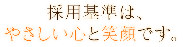 採用基準は、やさしい心と笑顔です。