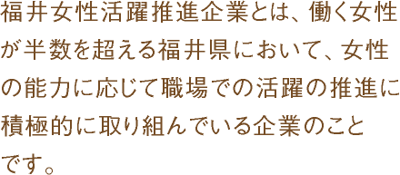 福井女性活躍推進企業とは、働く女性が半数を超える福井県において、女性の能力に応じて職場での活躍の推進に積極的に取り組んでいる企業のことです。