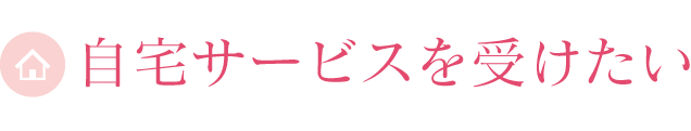 自宅サービスを受けたい