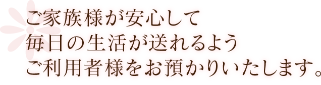 ご家族様が安心して毎日の生活が送れるようご利用者様をお預かりいたします。