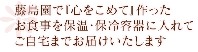 藤島園で『心をこめて』作ったお食事を保温・保冷容器に入れてご自宅までお届けいたします