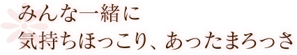 みんな一緒で気持ちほっこり、あったまろっさ