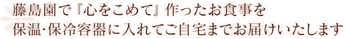 藤島園で『心をこめて』作ったお食事を保温・保冷容器に入れてご自宅までお届けいたします